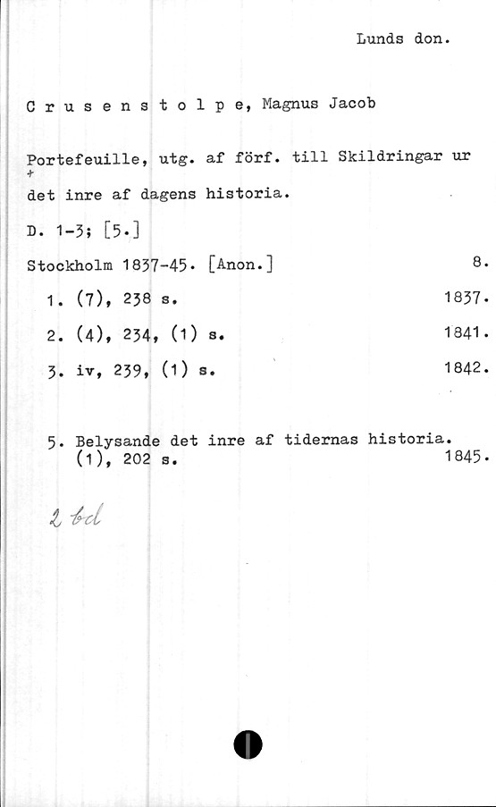  ﻿Lunds don.
Crusenstolpe, Magnus Jacob
Portefeuille, utg. af förf. till Skildringar ur
det inre af dagens historia.
D. 1-3; [5.]
Stockholm	1837-45*	[Anon.]	8.
1.	(7),	238 s.	1837*
2.	(4),	234, (1)	s.	1841.
3.	iv, 239, (1) s.	1842.
5. Belysande det inre af tidernas historia.
(1),	202 s.	1845*